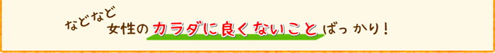 などなど女性のカラダに良くないことばっかり!