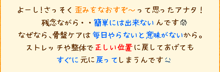 よーし!さっそく歪みをなおすぞ〜って思ったアナタ!残念ながら・・簡単には出来ないんです。なぜなら、骨盤ケアは毎日やらないと意味がないから。ストレッチや整体で正しい位置に戻してあげてもすぐに元に戻ってしまうんです。