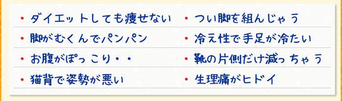 ・ダイエットしても痩せない・つい脚を組んじゃう・脚がむくんでパンパン・冷え性で手足が冷たい・お腹がぽっこり・靴の片側だけ減っちゃう・猫背で姿勢が悪い・生理痛がひどい