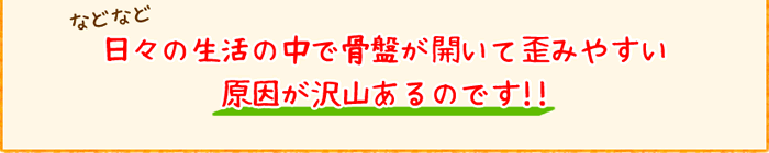 などなど日々の生活の中で骨盤が開いて歪みやすい原因が沢山あるのです!!
