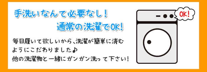 洗濯機OK 手洗いなんて必要なし!通常の洗濯でOK!毎日履いて欲しいから、洗濯が簡単に済むようにこだわりました。他の洗濯物と一緒にガンガン洗って下さい!